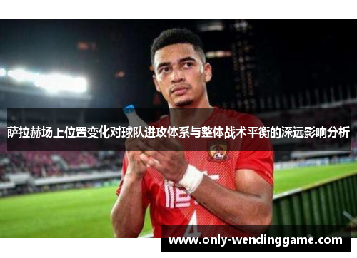 萨拉赫场上位置变化对球队进攻体系与整体战术平衡的深远影响分析 萨拉赫场上位置变化对球队进攻体系与整体战术平衡的深远影响分析