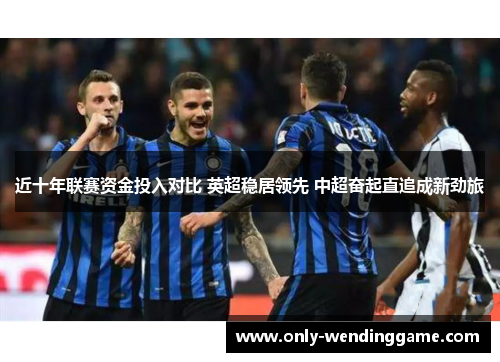 近十年联赛资金投入对比 英超稳居领先 中超奋起直追成新劲旅 近十年联赛资金投入对比 英超稳居领先 中超奋起直追成新劲旅