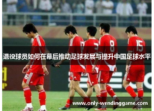 退役球员如何在幕后推动足球发展与提升中国足球水平 退役球员如何在幕后推动足球发展与提升中国足球水平