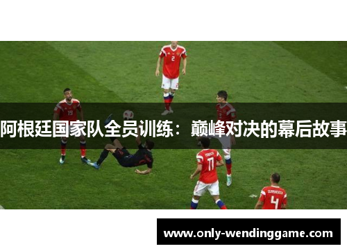 阿根廷国家队全员训练:巅峰对决的幕后故事 阿根廷国家队全员训练:巅峰对决的幕后故事